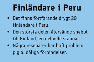 Finländare i Peru: Det finns fortfarande drygt 20 finländare i Peru.  Den största delen återvände snabbt till Finland, en del ville stanna.  Några resenärer har haft problem p.g.a. dåliga förbindelser.